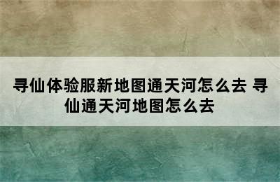 寻仙体验服新地图通天河怎么去 寻仙通天河地图怎么去